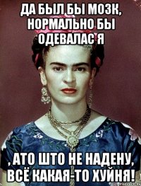 Да был бы мозк, нормально бы одевалас я , ато што не надену, всё какая-то хуйня!