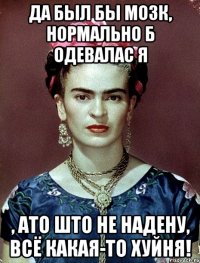 Да был бы мозк, нормально б одевалас я , ато што не надену, всё какая-то хуйня!
