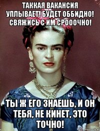 Таккая вакансия уплывает! Будет оббидно! Свяжись с им срооочно! Ты ж его знаешь, и он тебя, не кинет, это точно!