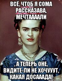 Всё, чтоб я сома рассказава, мечтаааали , а теперь оне, видите-ли не хочууут, какая досааада!
