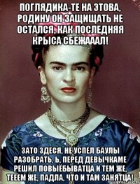 Поглядика-те на этова, Родину он защищать не остался, как последняя крыса сбежааал! Зато здеся, не успел баулы разобрать, Ь, перед девычкаме решил повыёбыватца и тем же, тееем же, падла, что и там занятца!