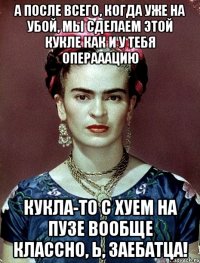 А после всего, когда уже на убой, мы сделаем этой кукле как и у тебя операаацию Кукла-то с хуем на пузе вообще классно, Ь, заебатца!