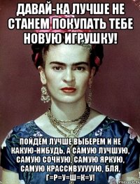 Давай-ка лучше не станем покупать тебе новую игрушку! Пойдём лучше выберем и не какую-нибудь, а самую лучшую, самую сочную, самую яркую, самую крассивууууую, бля, г=р=у=ш=к=у!