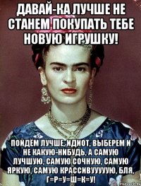 Давай-ка лучше не станем покупать тебе новую игрушку! Пойдём лучше, идиот, выберем и не какую-нибудь, а самую лучшую, самую сочную, самую яркую, самую крассивууууую, бля, г=р=у=ш=к=у!