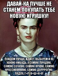 Давай-ка лучше не станем покупать тебе новую игрушку! Пойдём лучше, идиот, выберем и не какую-нибудь, а самую лучшую, самую сочную, самую яркую, самую крассивууууую, самую дорррогую, падла, г=р=у=ш=к=у!