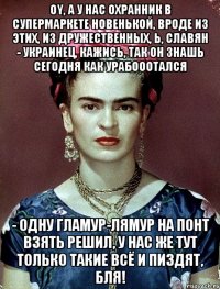 Oy, а у нас охранник в супермаркете новенькой, вроде из этих, из дружественных, Ь, славян - украинец, кажись, так он знашь сегодня как урабооотался - одну гламур-лямур на понт взять решил, у нас же тут только такие всё и пиздят, бля!