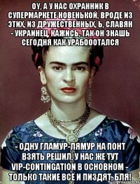 Oy, а у нас охранник в супермаркете новенькой, вроде из этих, из дружественных, Ь, славян - украинец, кажись, так он знашь сегодня как урабооотался - одну гламур-лямур на понт взять решил, у нас же тут VIP-contingation в основном - только такие всё и пиздят, бля!