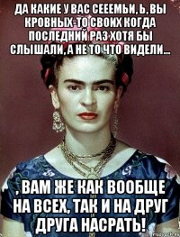 Да какие у вас сееемьи, Ь, вы кровных-то своих когда последний раз хотя бы слышали, а не то что видели... , вам же как вообще на всех, так и на друг друга насрать!