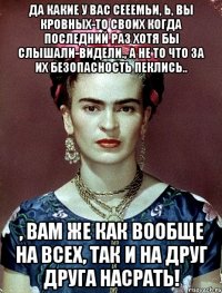 Да какие у вас сееемьи, Ь, вы кровных-то своих когда последний раз хотя бы слышали-видели., а не то что за их безопасность пеклись.. , вам же как вообще на всех, так и на друг друга насрать!