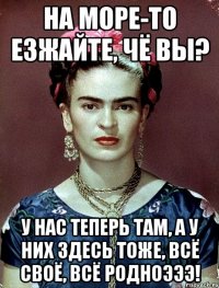 На море-то езжайте, чё вы? У нас теперь там, а у них здесь тоже, всё своё, всё родноэээ!