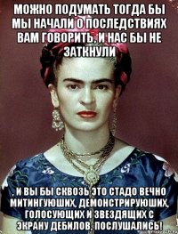 Можно подумать тогда бы мы начали о последствиях вам говорить, и нас бы не заткнули , и вы бы сквозь это стадо вечно митингуюших, демонстрируюших, голосующих и звездящих с экрану дебилов, послушались!