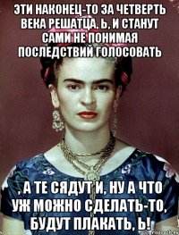 Эти наконец-то за четверть века решатца, Ь, и станут сами не понимая последствий голосовать , а те сядут и, ну а что уж можно сделать-то, будут плакать, Ь!