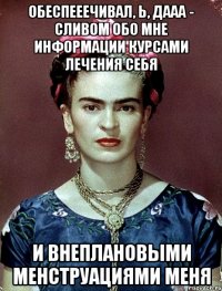 Обеспееечивал, Ь, ДААА - сливом обо мне информации курсами лечения себя и внеплановыми менструациями меня