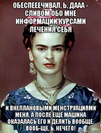 Обеспееечивал, Ь, ДААА - сливом обо мне информации курсами лечения себя и внеплановыми менструациями меня, а после ещё машина оказалась его и делить вообще, вооб-ще, Ь, нечего!