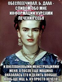 Обеспееечивал, Ь, ДААА - сливом обо мне информации курсами лечения себя и внеплановыми менструациями меня, а после ещё машина оказалась его и делить вообще, вооб-ще жш, Ь, ну просто нечего!
