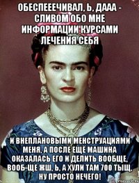 Обеспееечивал, Ь, ДААА - сливом обо мне информации курсами лечения себя и внеплановыми менструациями меня, а после ещё машина оказалась его и делить вообще, вооб-ще жш, Ь, а хули там 700 тыщ, ну просто нечего!