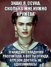 знаю я, ссука, сколько мне нужно кружева , я каждую складочку рассчитала, а вот ты откуда отрезок достать, не удосужилась!