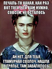 Печаль-то какая, как раз вот того, что вам нужно, совсем, не осталось , ан нет, для тебя, гламурная сволоч, нашла в тряпье, там завалялось