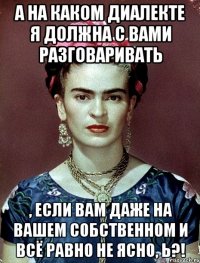 А на каком диалекте я должна с вами разговаривать , если вам даже на вашем собственном и всё равно не ясно, Ь?!