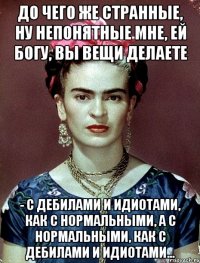 До чего же странные, ну непонятные мне, ей Богу, вы вещи делаете - с дебилами и идиотами, как с нормальными, а с нормальными, как с дебилами и идиотами...