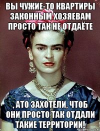 Вы чужие-то квартиры законным хозяевам просто так не отдаёте , ато захотели, чтоб они просто так отдали такие территории!