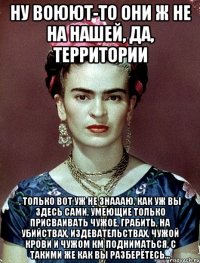 Ну воюют-то они ж не на нашей, да, территории , только вот уж не знаааю, как уж вы здесь сами, умеющие только присваивать чужое, грабить, на убийствах, издевательствах, чужой крови и чужом КМ подниматься, с такими же как вы разберётесь...