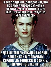 И всё долдонят, долдооонят, что по смыслу подходит хоть к свадьбе, хоть к смерти, несут каку-то шаблонную ерунду, ну хоть ты тресни да ещё теперь, пиздец вообще, запели как в "Собачьем сердце", ну один жш в один, Ь, церковные песни!