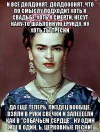 И всё долдонят, долдооонят, что по смыслу подходит хоть к свадьбе, хоть к смерти, несут каку-то шаблонную ерунду, ну хоть ты тресни да ещё теперь, пиздец вообще, взяли в руки свечки и запеееели как в "Собачьем сердце", ну один жш в один, Ь, церковные песни!