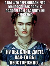 А вы што переживали, что мы после вас полы с подогревом отделить не сможем? Ну вы, блин, даёте, как-то вы неосторожно...
