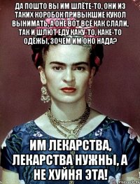 Да пошто вы им шлёте-то, они из таких коробок привыкшие кукол вынимать, а оне вот всё как слали, так и шлют еду каку-то, каке-то одёжы, зочем им оно нада? Им лекарства, лекарства нужны, а не хуйня эта!