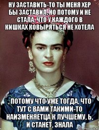 Ну заставить-то ты меня хер бы заставил, но потому и не стала, что у каждого в кишках ковыряться не хотела , потому что уже тогда, что тут с вами такими-то наизменяетца к лучшему, Ь, и станет, знала