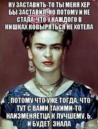 Ну заставить-то ты меня хер бы заставил, но потому и не стала, что у каждого в кишках ковыряться не хотела , потому что уже тогда, что тут с вами такими-то наизменяетца к лучшему, Ь, и будет, знала