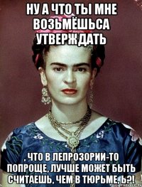 Ну а что ты мне возьмёшьса утверждать , что в лепрозории-то попроще, лучше может быть считаешь, чем в тюрьме, Ь?!