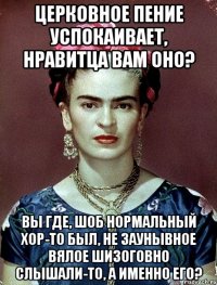 Церковное пение успокаивает, нравитца вам оно? Вы где, шоб нормальный хор-то был, не заунывное вялое шизоговно слышали-то, а именно его?