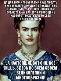 Да для того, чтобы за ними наблюдать и их изучать, психушки-то посещать не обязательно, да и скорее всего там остаются как раз, если и вообще не наоборот, то хоть как-то себя сдерживающие , а настоящие вот они, все жш, Ь, здесь во всём своём великолепии и многообразии!