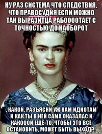 Ну раз система что следствия, что правосудия если можно так выразитца рабоооотает с точностью до наоборот , какой, разъясни уж нам идиотам и как ты в ней сама оказалас и какооой ещё-то, чтобы это всё остановить, может быть выход?!