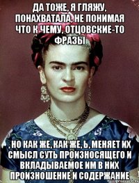 Да тоже, я гляжу, понахватала, не понимая что к чему, отцовские-то фразы , но как же, как же, Ь, меняет их смысл суть произносящего и вкладываемое им в них произношение и содержание