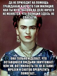 Да не приходит на помощь гражданам и не , что там милиция, как ты их не назови на деле ничего не меняется, что полиция здесь, не спасает Она только и делает, что оставшихся людьми уничтожает или уж, вот милость-то, их в таких мразей и скотов превратить помогает...