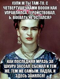Хули ж ты там-то, с четвертушечками вооон как управлялса, геройствовал, Ь, воевать не остался? Как последняя мразь за шкуру зассал, сбежал и тем же, тем же самым, падла, и здесь занялся!