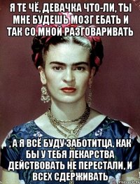 Я те чё, девачка что-ли, ты мне будешь мозг ебать и так со мной разговаривать , а я всё буду заботитца, как бы у тебя лекарства действовать не перестали, и всех сдерживать