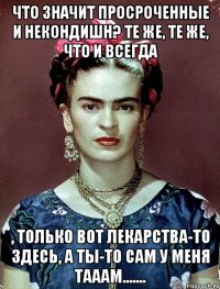 Что значит просроченные и некондишн? Те же, те же, что и всегда , только вот лекарства-то здесь, а ты-то сам у меня тааам.......
