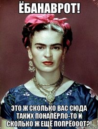 ЁБАНАВРОТ! Это ж сколько вас сюда таких понапёрло-то и сколько ж ещё попрёооот?!