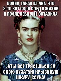 Война, такая штука, что я-то вот свой след в жизни и после себя уже оставила , аты всё трясёшься за свою пузатую крысиную шкуру, ссука!