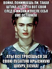 Война, понимаешь ли, такая штука, что я-то вот свой след в жизни и после себя уже оставила , аты всё трясёшься за свою пузатую крысиную шкуру, ссука!