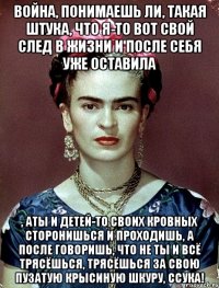 Война, понимаешь ли, такая штука, что я-то вот свой след в жизни и после себя уже оставила , аты и детей-то своих кровных сторонишься и проходишь, а после говоришь, что не ты и всё трясёшься, трясёшься за свою пузатую крысиную шкуру, ссука!