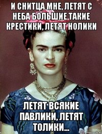И снитца мне, летят с неба большие такие крестики, летят нолики летят всякие павлики, летят толики...