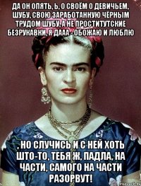 Да он опять, Ь, о своём о девичьем, шубу, свою заработанную чёрным трудом шубу, а не проститутские безрукавки, я дааа - обожаю и люблю , но случись и с ней хоть што-то, тебя ж, падла, на части, самого на части разорвут!