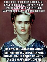 Да он опять, Ь, о своём о девичьем, шубу, свою заработанную чёрным трудом шубу, а не проститутские безрукавки, я дааа - обожаю и люблю , но случись хоть с ней, хоть с платишком за 200 рублей хоть што-то, тебя ж, падла, на части, самого на части разорвут!