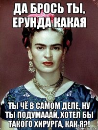 Да брось ты, ерунда какая Ты чё в самом деле, ну ты подумааай, хотел бы такого хирурга, как я?!