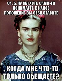 Oy, Ь, ну вы хоть сами-то понимаете, в какое положение вы себя ставите , когда мне что-то только обещаете?